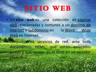 SITIO WEB Un  sitio web  es una colección de  páginas web  relacionadas y comunes a un  dominio de Internet  o  subdominio  en la  Word Wide Web  en Internet. Conjuntos de servicios de red, ante todo documentos HTML, que están enlazados juntos y que existen en el Web en un servidor específico 