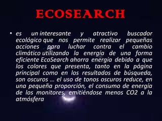 ECOSEARCH es un interesante y atractivo buscador ecológico que nos permite realizar pequeñas acciones para luchar contra el cambio climático utilizando la energía de una forma eficiente EcoSearch ahorra energía debido a que los colores que presenta, tanto en la página principal como en los resultados de búsqueda, son oscuros … el uso de tonos oscuros reduce, en una pequeña proporción, el consumo de energía de los monitores, emitiéndose menos CO2 a la atmósfera 