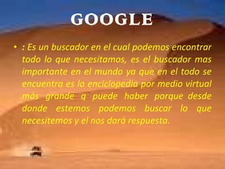 GOOGLE :  Es un buscador en el cual podemos encontrar todo lo que necesitamos, es el buscador mas importante en el mundo ya que en el todo se encuentra es la enciclopedia por medio virtual más grande q puede haber porque  desde donde estemos podemos buscar lo que necesitemos y el nos dará respuesta. 