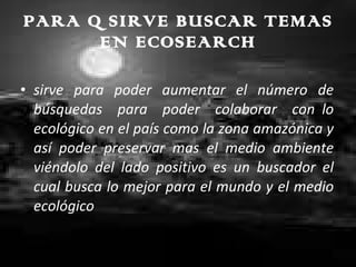 PARA Q SIRVE BUSCAR TEMAS EN ECOSEARCH sirve para poder aumentar el número de búsquedas para poder colaborar con  lo ecológico en el país como la zona amazónica y así poder preservar mas el medio ambiente viéndolo del lado positivo es un buscador el cual busca lo mejor para el mundo y el medio ecológico 
