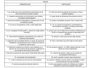 PISTAS HORIZONTALES VERTICALES 1. e s un   sitio web cuya caracter í stica fundamental es la de servir de   Puerta de entrada   (  (portal) 13. cada una de las dos plantas de la hoja de un libro o cuaderno (pagina) 2.    programa que permite ver la informaci ó n que contiene una   pagina web ( navegador) 14. lugar donde se almacenan documentos (archivo) 3. persona que utiliza la computadora o persona para la cual es utilizada (usuario) 15. produce comodidad, provecho, fruto o inter é s ( ú til) 4. se usa en computadoras, audio y video digital (link) 16.  es un conjunto de programas, procedimientos y documentaci ó n asociado a un sistema informativo (sofware) 5. es un navegador de Web grafico , gratuito de c ó digo abierto (mozzila) 17. proceso que une el c ó digo de los m ó dulos y bibliotecas que forman un programa para generar el ejecutable final (enlazar) 6.  instrumentos empleados manualmente o por medio de maquinas (herramienta) 18. persona o cosa que sirve para algo (ayuda) 7.  segmento de la sociedad donde un grupo de personas mantienen conversaciones m á s o menos en torno a un tema en com ú n  (foro) 19. nota o comentario que sobre algo se hace (texto) 8. testimonio material de un hecho o acto realizado en el ejercicio de sus funciones de las personas, registrado en una unidad de informaci ó n (documento) 20. los primeros surgieron  en 1998 y desde entonces no han parado de crecer (hipertextos) 9. dominio de Internet de nivel superior World Wide Web (web) 21. conjunto de noticias o datos por los medios de comunicaci ó n (informaci ó n) 10. enciclopedia virtual (wikipedia) 22. reunir o guardar muchas cosas (almacenar) 11.  uni ó n o conexi ó n de una cosa con otra (enlaces) 23. parecer o dictamen que por escrito o de palabra se pide o se da acerca de una cosa (consulta) 12. persona educada por docente (alumno) 21 sitio cuyas paginas pueden ser editadas por m ú ltiples voluntarios a trav é s del navegador Web (wiki) 