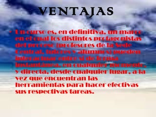 VENTAJAS Un curso es, en definitiva, un marco en el cual los distintos protagonistas del proceso (profesores de la Sede Central, tutores y alumnos) pueden interactuar entre sí de forma instantánea, en cualquier momento, y directa, desde cualquier lugar, a la vez que encuentran las herramientas para hacer efectivas sus respectivas tareas. 