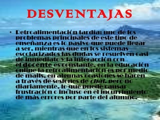 DESVENTAJAS Retroalimentación tardía: uno de los problemas principales de este tipo de enseñanza es lo pasivo que puede llegar a ser, mientras que en los sistemas escolarizados las dudas se resuelven casi de inmediato y la interacción con el  docente  es constante, en la educación online la retroalimentación es por medio de mails, en algunas ocasiones se hacen a través de sesiones de  chat , pero no diariamente, lo que puede causar frustración o incluso en el incurrimiento de más errores por parte del alumno. 