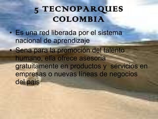 5 TECNOPARQUES COLOMBIA Es una red liberada por el sistema nacional de aprendizaje Sena para la promoción del talento humano, ella ofrece asesoria gratuitamente en productos y  servicios en empresas o nuevas líneas de negocios del pais  
