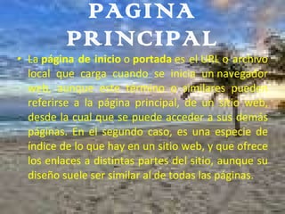 PAGINA PRINCIPAL La  página de inicio  o  portada  es el URL o archivo local que carga cuando se inicia un navegador web, aunque este término o similares pueden referirse a la página principal, de un sitio web, desde la cual que se puede acceder a sus demás páginas. En el segundo caso, es una especie de índice de lo que hay en un sitio web, y que ofrece los enlaces a distintas partes del sitio, aunque su diseño suele ser similar al de todas las páginas. 