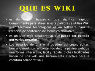 QUE ES WIKI es de origen hawaiano que significa: rápido. Comúnmente para abreviar esta palabra se utiliza Wiki y en términos tecnológicos es un software para la creación de contenido de forma colaborativa. es un sitio web colaborativo que  puede ser editado por varios usuarios. Los usuarios de una wiki pueden así crear, editar, borrar o modificar el contenido de una página web, de una forma interactiva, fácil y rápida; dichas facilidades hacen de una wiki una herramienta efectiva para la escritura colaborativa.) 