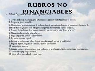 RUBROS NO FINANCIABLES El Fondo Emprender No Financiará los siguientes rubros: 1. Compra de bienes muebles que no estén relacionados con el objeto del plan de negocio. 2. Compra de bienes inmuebles. 3. Adecuaciones o remodelaciones de cualquier tipo de bienes inmuebles, que no conformen el proceso de dotación técnica y que no sean indispensables para el desarrollo del plan de negocios. 4. Estudios de factibilidad de proyectos (consultorías, asesoría jurídica, financiera, etc.). 5. Adquisición de vehículos automotores. 6. Pagos de pasivos, deudas o de dividendos. 7. Recuperaciones de capital. 8. Compra de acciones, derechos de empresas, bonos y otros valores mobiliarios. 9. Pago de regalías, impuestos causados, aportes parafiscales. 10. Formación académica. 11. Pago de derechos o inscripciones para participar en eventos comerciales nacionales o internacionales. 12. Gastos de viaje y desplazamiento. 13. Compra de primas o locales comerciales. 