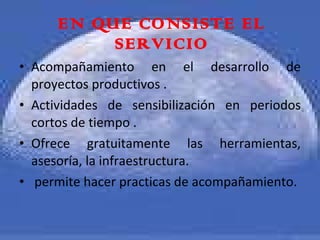 EN QUE CONSISTE EL SERVICIO Acompañamiento en el desarrollo de proyectos productivos . Actividades de sensibilización en periodos cortos de tiempo . Ofrece gratuitamente las herramientas, asesoría, la infraestructura. permite hacer practicas de acompañamiento. 