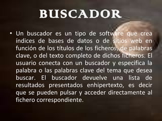 BUSCADOR Un buscador es un tipo de software que crea índices de bases de datos o de sitios web en función de los títulos de los ficheros, de palabras clave, o del texto completo de dichos ficheros. El usuario conecta con un buscador y especifica la palabra o las palabras clave del tema que desea buscar. El buscador devuelve una lista de resultados presentados enhipertexto, es decir que se pueden pulsar y acceder directamente al fichero correspondiente. 
