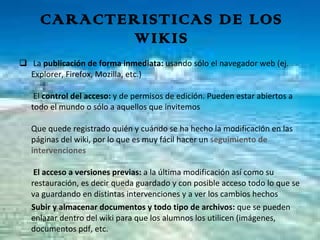 CARACTERISTICAS DE LOS WIKIS La  publicación de forma inmediata:  usando sólo el navegador web (ej. Explorer, Firefox, Mozilla, etc.)  El  control   del acceso:  y de permisos de edición. Pueden estar abiertos a todo el mundo o sólo a aquellos que invitemos  Que quede registrado quién y cuándo se ha hecho la modificación en las páginas del wiki, por lo que es muy fácil hacer un  seguimiento de intervenciones    El acceso a versiones previas:  a la última modificación así como su restauración, es decir queda guardado y con posible acceso todo lo que se va guardando en distintas intervenciones y a ver los cambios hechos    Subir y almacenar documentos y todo tipo de archivos:  que se pueden  enlazar dentro del wiki para que los alumnos los utilicen (imágenes, documentos pdf, etc.  