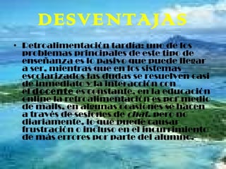 DESVENTAJAS Retroalimentación tardía: uno de los problemas principales de este tipo de enseñanza es lo pasivo que puede llegar a ser, mientras que en los sistemas escolarizados las dudas se resuelven casi de inmediato y la interacción con el  docente  es constante, en la educación online la retroalimentación es por medio de mails, en algunas ocasiones se hacen a través de sesiones de  chat , pero no diariamente, lo que puede causar frustración o incluso en el incurrimiento de más errores por parte del alumno. 
