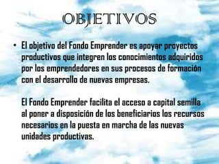 OBJETIVOS El objetivo del Fondo Emprender es apoyar proyectos productivos que integren los conocimientos adquiridos por los emprendedores en sus procesos de formación con el desarrollo de nuevas empresas.  El Fondo Emprender facilita el acceso a capital semilla al poner a disposición de los beneficiarios los recursos necesarios en la puesta en marcha de las nuevas unidades productivas. 
