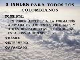 3 INGLES  PARA TODOS LOS COLOMBIANOS Consiste: En poder acceder a la formación apoyada en ambientes virtuales y otras herramientas tecnológicas, esta consta de 3 niveles. Básico Intermedio avanzado 