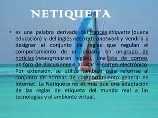 NETIQUETA es una palabra derivada del  francés   étiquette  (buena educación) y del  inglés   net  (red) o network  y vendría a designar el conjunto de reglas que regulan el comportamiento de un usuario en un  grupo de noticias  ( newsgroup  en inglés), una  lista de correo , un  foro de discusiones  o al usar el  correo electrónico . Por extensión, se utiliza también para referirse al conjunto de normas de comportamiento general en Internet. La Netiqueta no es más que una adaptación de las reglas de etiqueta del mundo real a las tecnologías y el ambiente virtual.  