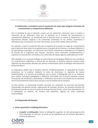 15
Examen de conocimientos y competencias didácticas que favorecen el aprendizaje de los alumnos. Guía de Estudio
Examen de conocimientos y competencias didácticas que favorecen el aprendizaje de los alumnos. Guía
3.3 Referentes a considerar para la resolución de casos que integran el Examen de
conocimientos y competencias didácticas
Con la finalidad de que el docente cuente con los elementos necesarios para el análisis y
resolución de los diferentes casos que se plantean en el Examen de conocimientos y
competencias didácticas, se recomienda que el docente tome en cuenta su experiencia y los
documentos oficiales respecto a los contenidos planteados en los perfiles, parámetros e
indicadores que se evaluarán con este instrumento, y que están citados anteriormente.
Por ejemplo, si para la resolución del caso se requiere de la puesta en juego de conocimientos
que el docente tiene sobre los propósitos para el estudio de las Ciencias, el enfoque didáctico y
los aprendizajes esperados, sus referentes son el Perfil, Parámetros e Indicadores y el Programa
de Estudio de la asignatura que imparte. Asimismo, serán referentes complementarios o
auxiliares los documentos normativos y los materiales de apoyo vigentes publicados por la SEP.
Otro ejemplo es un caso que implique el conocimiento de estrategias didácticas que consideren
las características lingüísticas y étnicas de sus alumnos; el docente entonces tomaría como
referente los documentos oficiales que ofrecen orientaciones sobre el enfoque intercultural en
Educación Básica.
Es importante señalar que el Examen valorará, fundamentalmente, la capacidad de resolver
situaciones de la práctica mediante la toma de decisiones, la expresión de juicios
fundamentados y la solución de problemas, por lo tanto, la bibliografía sólo es un referente
para analizar conceptos pedagógicos y didácticos articulados con la práctica docente, analizar
los procesos de enseñanza y aprendizaje, y reflexionar acerca de la vinculación de los docentes
con el funcionamiento interno de la escuela y con las familias de los alumnos.
En este sentido, se recomienda también consultar con antelación los acuerdos secretariales
relacionados con gestión escolar, organización de Consejos Técnicos, de Consejos Escolares de
Participación Social, así como las guías de Consejo Técnico Escolar, entre otros documentos. En
la bibliografía se refieren, de manera más específica, algunos de estos materiales
recomendados.
3.4 Preparación del Examen
 Cómo aprovechar la bibliografía básica
 Compilar la bibliografía. Reúna la bibliografía sugerida. Un alto porcentaje de ella
está disponible en internet, así como en las bibliotecas de las Escuelas Normales y
Centros de Maestros
 