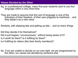 10
Values Decided by the Other
Eg. In a professional college, many first-year students start to use foul
language within a very short time
They are made to assume that this sort of language is one of the
indicators of their freedom, of their own progress to manhood… and
they adopt it as a new value
Similarly, with sleeping late and getting up late… and so many things
Did they decide it for themselves?
Did it just happen “unconsciously”, without being aware of it?
Is it worth for them? Is it fulfilling for them?
Is it fulfilling for others (like their family members)?
So, if we are unable to decide on our own right, we are programmed by
the other; our values are decided by someone else
 