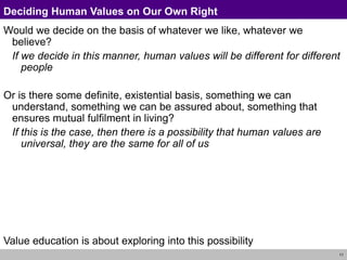 11
Deciding Human Values on Our Own Right
Would we decide on the basis of whatever we like, whatever we
believe?
If we decide in this manner, human values will be different for different
people
Or is there some definite, existential basis, something we can
understand, something we can be assured about, something that
ensures mutual fulfilment in living?
If this is the case, then there is a possibility that human values are
universal, they are the same for all of us
Value education is about exploring into this possibility
 