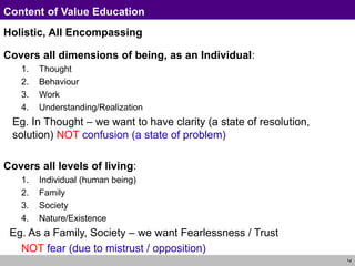 14
Content of Value Education
Holistic, All Encompassing
Covers all dimensions of being, as an Individual:
1. Thought
2. Behaviour
3. Work
4. Understanding/Realization
Eg. In Thought – we want to have clarity (a state of resolution,
solution) NOT confusion (a state of problem)
Covers all levels of living:
1. Individual (human being)
2. Family
3. Society
4. Nature/Existence
Eg. As a Family, Society – we want Fearlessness / Trust
NOT fear (due to mistrust / opposition)
 