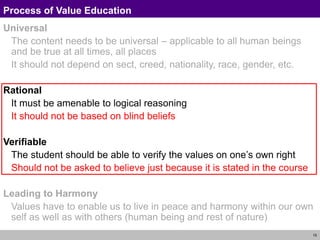15
Process of Value Education
Universal
The content needs to be universal – applicable to all human beings
and be true at all times, all places
It should not depend on sect, creed, nationality, race, gender, etc.
Rational
It must be amenable to logical reasoning
It should not be based on blind beliefs
Verifiable
The student should be able to verify the values on one’s own right
Should not be asked to believe just because it is stated in the course
Leading to Harmony
Values have to enable us to live in peace and harmony within our own
self as well as with others (human being and rest of nature)
 