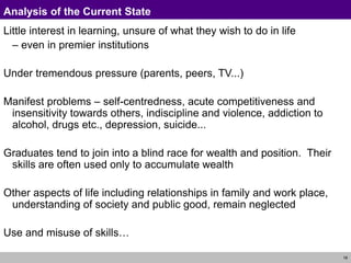 18
Analysis of the Current State
Little interest in learning, unsure of what they wish to do in life
– even in premier institutions
Under tremendous pressure (parents, peers, TV...)
Manifest problems – self-centredness, acute competitiveness and
insensitivity towards others, indiscipline and violence, addiction to
alcohol, drugs etc., depression, suicide...
Graduates tend to join into a blind race for wealth and position. Their
skills are often used only to accumulate wealth
Other aspects of life including relationships in family and work place,
understanding of society and public good, remain neglected
Use and misuse of skills…
 