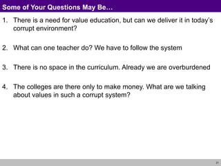 21
Some of Your Questions May Be…
1. There is a need for value education, but can we deliver it in today’s
corrupt environment?
2. What can one teacher do? We have to follow the system
3. There is no space in the curriculum. Already we are overburdened
4. The colleges are there only to make money. What are we talking
about values in such a corrupt system?
 