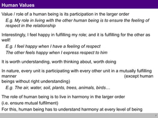 7
Human Values
Value / role of a human being is its participation in the larger order
E.g. My role in living with the other human being is to ensure the feeling of
respect in the relationship
Interestingly, I feel happy in fulfilling my role; and it is fulfilling for the other as
well!
E.g. I feel happy when I have a feeling of respect
The other feels happy when I express respect to him
It is worth understanding, worth thinking about, worth doing
In nature, every unit is participating with every other unit in a mutually fulfilling
manner (except human
beings without right understanding)
E.g. The air, water, soil, plants, trees, animals, birds…
The role of human being is to live in harmony in the larger order
(i.e. ensure mutual fulfilment)
For this, human being has to understand harmony at every level of being
 