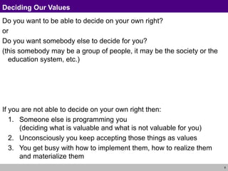 9
Deciding Our Values
Do you want to be able to decide on your own right?
or
Do you want somebody else to decide for you?
(this somebody may be a group of people, it may be the society or the
education system, etc.)
If you are not able to decide on your own right then:
1. Someone else is programming you
(deciding what is valuable and what is not valuable for you)
2. Unconsciously you keep accepting those things as values
3. You get busy with how to implement them, how to realize them
and materialize them
 