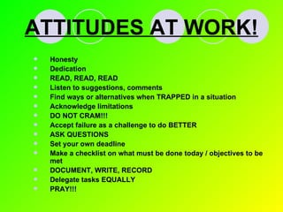 ATTITUDES AT WORK! Honesty Dedication READ, READ, READ Listen to suggestions, comments Find ways or alternatives when TRAPPED in a situation Acknowledge limitations DO NOT CRAM!!! Accept failure as a challenge to do BETTER ASK QUESTIONS Set your own deadline Make a checklist on what must be done today / objectives to be met DOCUMENT, WRITE, RECORD Delegate tasks EQUALLY PRAY!!! 