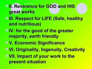 II. Reverence for GOD and HIS great works III. Respect for LIFE (Safe, healthy and nutritious) IV. for the good of the greater majority, earth friendly V. Economic Significance VI. Originality, Ingenuity, Creativity VII. Impact of your work to the present situation 