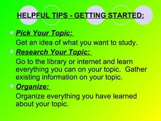 HELPFUL TIPS - GETTING STARTED: Pick Your Topic:   Get an idea of what you want to study. Research Your Topic:   Go to the library or internet and learn everything you can on your topic.  Gather existing information on your topic. Organize:   Organize everything you have learned about your topic. 