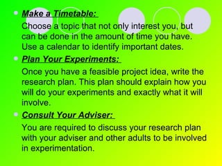 Make a Timetable:   Choose a topic that not only interest you, but can be done in the amount of time you have.  Use a calendar to identify important dates. Plan Your Experiments:   Once you have a feasible project idea, write the research plan. This plan should explain how you will do your experiments and exactly what it will involve. Consult Your Adviser:   You are required to discuss your research plan with your adviser and other adults to be involved in experimentation. 