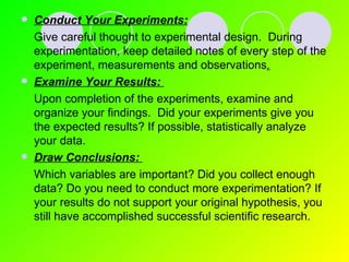 Conduct Your Experiments:   Give careful thought to experimental design.  During experimentation, keep detailed notes of every step of the experiment, measurements and observations . Examine Your Results:   Upon completion of the experiments, examine and organize your findings.  Did your experiments give you the expected results? If possible, statistically analyze your data. Draw Conclusions:   Which variables are important? Did you collect enough data? Do you need to conduct more experimentation? If your results do not support your original hypothesis, you still have accomplished successful scientific research. 