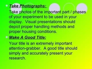 Take Photographs:   Take photos of the important part / phases of your experiment to be used in your display.  Visual presentations should depict proper handling methods and proper housing conditions. Make A Good Title:   Your title is an extremely important attention-grabber.  A good title should simply and accurately present your research. 