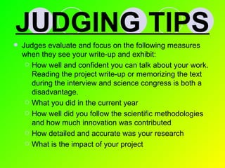 JUDGING TIPS Judges evaluate and focus on the following measures when they see your write-up and exhibit: How well and confident you can talk about your work.  Reading the project write-up or memorizing the text during the interview and science congress is both a disadvantage. What you did in the current year How well did you follow the scientific methodologies and how much innovation was contributed How detailed and accurate was your research What is the impact of your project 
