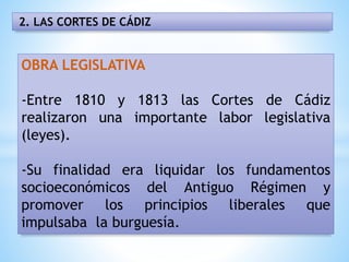2. LAS CORTES DE CÁDIZ
OBRA LEGISLATIVA
-Entre 1810 y 1813 las Cortes de Cádiz
realizaron una importante labor legislativa
(leyes).
-Su finalidad era liquidar los fundamentos
socioeconómicos del Antiguo Régimen y
promover los principios liberales que
impulsaba la burguesía.
 