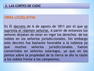 2. LAS CORTES DE CÁDIZ
OBRA LEGISLATIVA
b) El decreto de 6 de agosto de 1811 por el que se
suprimía el régimen señorial. A partir de entonces los
señores dejaban de estar en vigor los derechos de los
nobles en los señoríos jurisdiccionales. Sin embargo
este decreto fue bastante favorable a la nobleza ya
que muchos señoríos jurisdiccionales fueron
convertidos en señoríos solariegos, ya que en los
pleitos sobre la propiedad de la tierra se dio la razón
a los nobles frente a los campesinos.
 