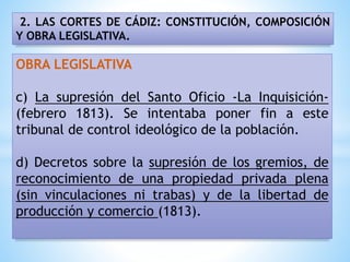 2. LAS CORTES DE CÁDIZ: CONSTITUCIÓN, COMPOSICIÓN
Y OBRA LEGISLATIVA.
OBRA LEGISLATIVA
c) La supresión del Santo Oficio -La Inquisición-
(febrero 1813). Se intentaba poner fin a este
tribunal de control ideológico de la población.
d) Decretos sobre la supresión de los gremios, de
reconocimiento de una propiedad privada plena
(sin vinculaciones ni trabas) y de la libertad de
producción y comercio (1813).
 