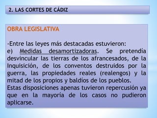 2. LAS CORTES DE CÁDIZ
OBRA LEGISLATIVA
-Entre las leyes más destacadas estuvieron:
e) Medidas desamortizadoras. Se pretendía
desvincular las tierras de los afrancesados, de la
Inquisición, de los conventos destruidos por la
guerra, las propiedades reales (realengos) y la
mitad de los propios y baldíos de los pueblos.
Estas disposiciones apenas tuvieron repercusión ya
que en la mayoría de los casos no pudieron
aplicarse.
 