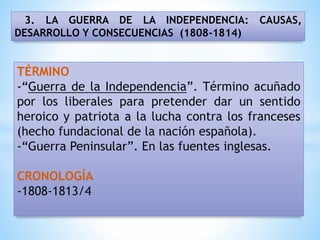 3. LA GUERRA DE LA INDEPENDENCIA: CAUSAS,
DESARROLLO Y CONSECUENCIAS (1808-1814)
TÉRMINO
-“Guerra de la Independencia”. Término acuñado
por los liberales para pretender dar un sentido
heroico y patriota a la lucha contra los franceses
(hecho fundacional de la nación española).
-“Guerra Peninsular”. En las fuentes inglesas.
CRONOLOGÍA
-1808-1813/4
 