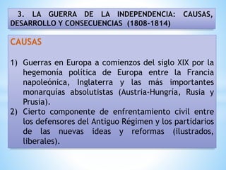 3. LA GUERRA DE LA INDEPENDENCIA: CAUSAS,
DESARROLLO Y CONSECUENCIAS (1808-1814)
CAUSAS
1) Guerras en Europa a comienzos del siglo XIX por la
hegemonía política de Europa entre la Francia
napoleónica, Inglaterra y las más importantes
monarquías absolutistas (Austria-Hungría, Rusia y
Prusia).
2) Cierto componente de enfrentamiento civil entre
los defensores del Antiguo Régimen y los partidarios
de las nuevas ideas y reformas (ilustrados,
liberales).
 