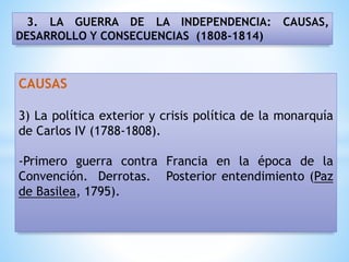 3. LA GUERRA DE LA INDEPENDENCIA: CAUSAS,
DESARROLLO Y CONSECUENCIAS (1808-1814)
CAUSAS
3) La política exterior y crisis política de la monarquía
de Carlos IV (1788-1808).
-Primero guerra contra Francia en la época de la
Convención. Derrotas. Posterior entendimiento (Paz
de Basilea, 1795).
 