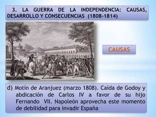 3. LA GUERRA DE LA INDEPENDENCIA: CAUSAS,
DESARROLLO Y CONSECUENCIAS (1808-1814)
d) Motín de Aranjuez (marzo 1808). Caída de Godoy y
abdicación de Carlos IV a favor de su hijo
Fernando VII. Napoleón aprovecha este momento
de debilidad para invadir España
CAUSAS
 