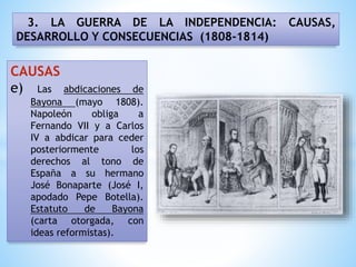 3. LA GUERRA DE LA INDEPENDENCIA: CAUSAS,
DESARROLLO Y CONSECUENCIAS (1808-1814)
CAUSAS
e) Las abdicaciones de
Bayona (mayo 1808).
Napoleón obliga a
Fernando VII y a Carlos
IV a abdicar para ceder
posteriormente los
derechos al tono de
España a su hermano
José Bonaparte (José I,
apodado Pepe Botella).
Estatuto de Bayona
(carta otorgada, con
ideas reformistas).
 