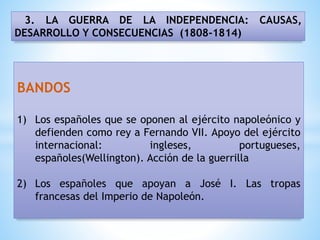3. LA GUERRA DE LA INDEPENDENCIA: CAUSAS,
DESARROLLO Y CONSECUENCIAS (1808-1814)
BANDOS
1) Los españoles que se oponen al ejército napoleónico y
defienden como rey a Fernando VII. Apoyo del ejército
internacional: ingleses, portugueses,
españoles(Wellington). Acción de la guerrilla
2) Los españoles que apoyan a José I. Las tropas
francesas del Imperio de Napoleón.
 