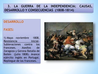 3. LA GUERRA DE LA INDEPENDENCIA: CAUSAS,
DESARROLLO Y CONSECUENCIAS (1808-1814)
DESARROLLO
FASES:
1) Mayo –noviembre 1808.
Resistencia inicial.
Sublevaciones contra los
franceses. Asedios de
Zaragoza y Gerona Batalla de
Bailén (julio 1808). Avance
ejército inglés en Portugal.
Repliegue de los franceses.
 