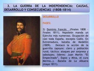 3. LA GUERRA DE LA INDEPENDENCIA: CAUSAS,
DESARROLLO Y CONSECUENCIAS (1808-1814)
DESARROLLO
FASES:
2) Dominio francés (finales 1808 –
finales 1811). Napoleón manda un
Ejército más numeroso. Ocupación de
casi toda España, excepto Cádiz. En
Extremadura, batalla de Medellín
(1809). Destacó la acción de la
guerrilla (apoyos: clero y población
rural; táctica: ataques por sorpresa y
sabotajes; líderes: Juan Martín “El
Empecinado”, Espoz y Mina, el cura
Merino…). -Batalla de La Albuera
(mayo 1811).
 