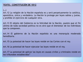 TEXTO.- CONSTITUCIÓN DE 1812
(…)
Art.12 La religión de la Nación española es y será perpetuamente la católica,
apostólica, única y verdadera. La Nación la protege por leyes sabias y justas,
y prohíbe el ejercicio de cualquier otra.
Art.13 El objeto del Gobierno es la felicidad de la Nación, puesto que el fin
último de toda sociedad política no es otro que el bienestar de los individuos
que la componen.
Art.14 El gobierno de la Nación española es una monarquía moderada
hereditaria.
Art.15 La potestad de hacer las leyes reside en las Cortes con el rey.
Art.16 La potestad de hacer ejecutar las leyes reside en el rey.
Art.17 La potestad de aplicar las leyes en causas civiles y criminales reside en
los tribunales establecidos”
 
