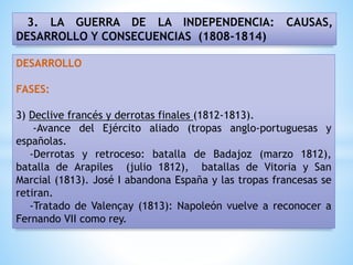 3. LA GUERRA DE LA INDEPENDENCIA: CAUSAS,
DESARROLLO Y CONSECUENCIAS (1808-1814)
DESARROLLO
FASES:
3) Declive francés y derrotas finales (1812-1813).
-Avance del Ejército aliado (tropas anglo-portuguesas y
españolas.
-Derrotas y retroceso: batalla de Badajoz (marzo 1812),
batalla de Arapiles (julio 1812), batallas de Vitoria y San
Marcial (1813). José I abandona España y las tropas francesas se
retiran.
-Tratado de Valençay (1813): Napoleón vuelve a reconocer a
Fernando VII como rey.
 