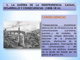 3. LA GUERRA DE LA INDEPENDENCIA: CAUSAS,
DESARROLLO Y CONSECUENCIAS (1808-1814)
CONSECUENCIAS
-Consecuencias económicas:
destrucción de infraestructuras de
comunicaciones (carreteras,
puentes…), de ciudades, de
industrias, campos destruidos y
descenso de la producción
agrícola, disminución de la
cabaña ganadera, interrupción de
las comunicaciones y del
comercio con América, aumento
de la deuda del Estado por los
gastos de guerra, etc.
 