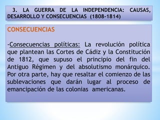3. LA GUERRA DE LA INDEPENDENCIA: CAUSAS,
DESARROLLO Y CONSECUENCIAS (1808-1814)
CONSECUENCIAS
-Consecuencias políticas: La revolución política
que plantean las Cortes de Cádiz y la Constitución
de 1812, que supuso el principio del fin del
Antiguo Régimen y del absolutismo monárquico.
Por otra parte, hay que resaltar el comienzo de las
sublevaciones que darán lugar al proceso de
emancipación de las colonias americanas.
 